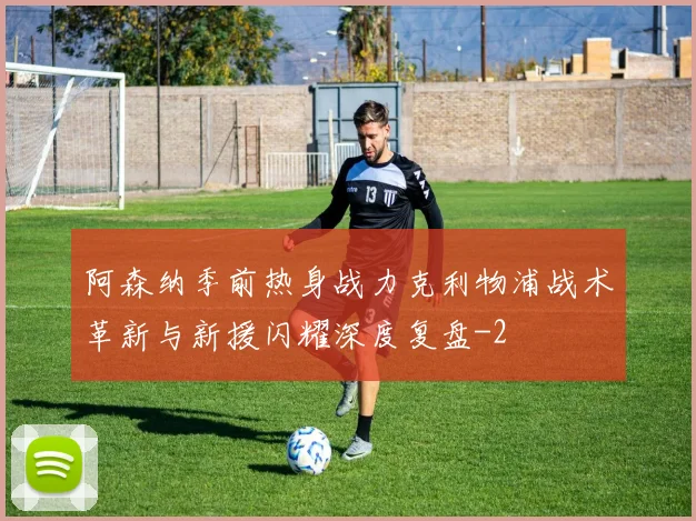 阿森纳季前热身战力克利物浦战术革新与新援闪耀深度复盘