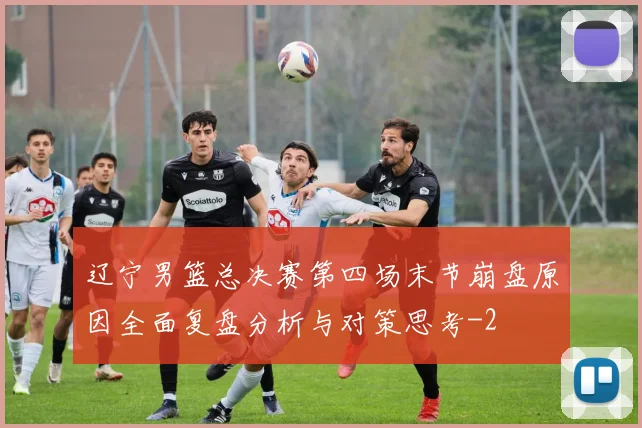 辽宁男篮总决赛第四场末节崩盘原因全面复盘分析与对策思考
