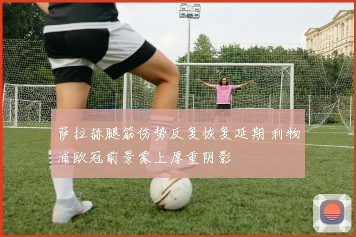 萨拉赫腿筋伤势反复恢复延期 利物浦欧冠前景蒙上厚重阴影