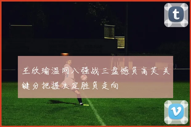 王欣瑜温网八强战三盘憾负高芙 关键分把握决定胜负走向