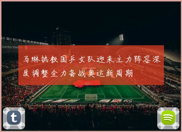 马琳执教国乒女队迎来主力阵容深度调整全力备战奥运新周期