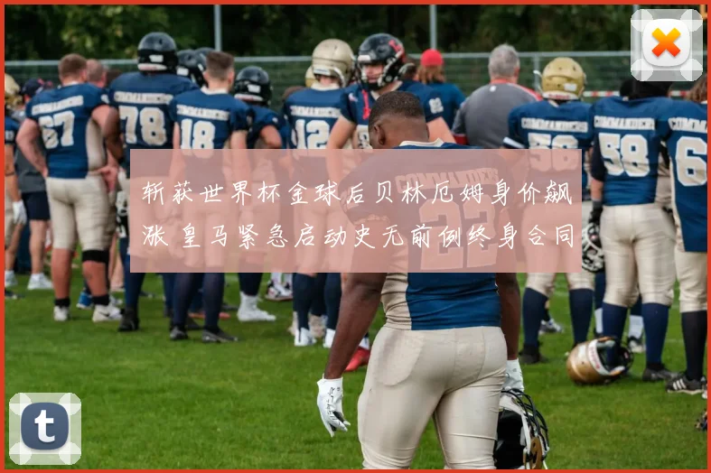 斩获世界杯金球后贝林厄姆身价飙涨 皇马紧急启动史无前例终身合同谈判