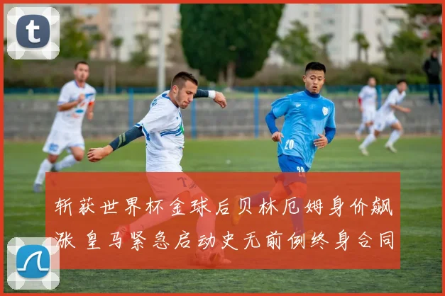 斩获世界杯金球后贝林厄姆身价飙涨 皇马紧急启动史无前例终身合同谈判