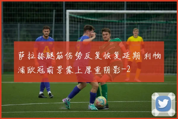 萨拉赫腿筋伤势反复恢复延期 利物浦欧冠前景蒙上厚重阴影